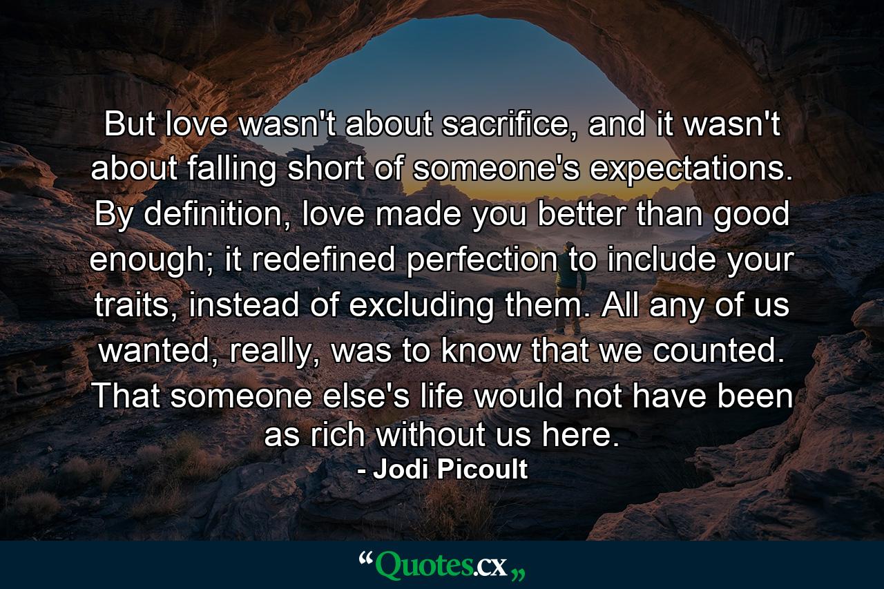 But love wasn't about sacrifice, and it wasn't about falling short of someone's expectations. By definition, love made you better than good enough; it redefined perfection to include your traits, instead of excluding them. All any of us wanted, really, was to know that we counted. That someone else's life would not have been as rich without us here. - Quote by Jodi Picoult