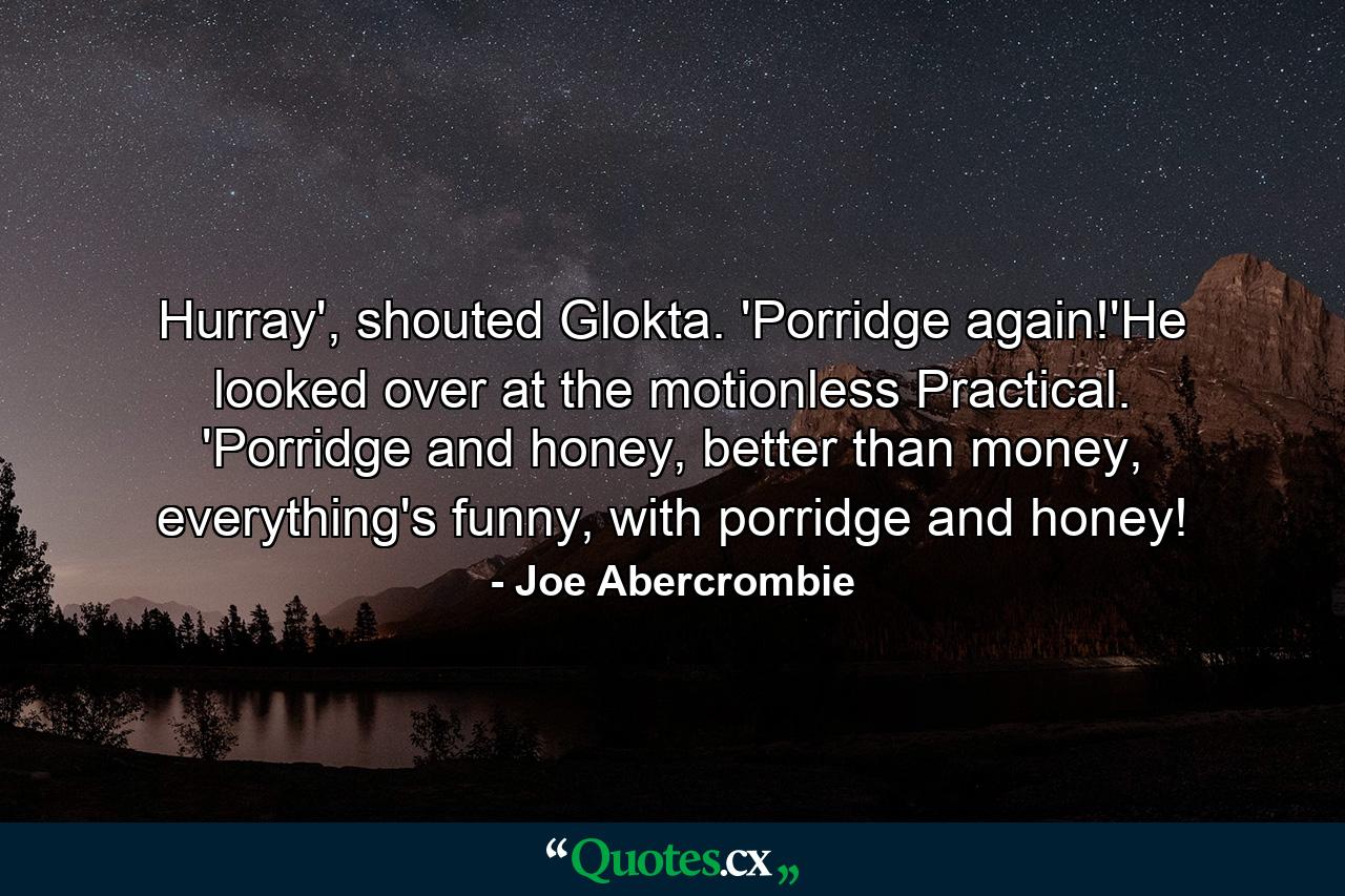 Hurray', shouted Glokta. 'Porridge again!'He looked over at the motionless Practical. 'Porridge and honey, better than money, everything's funny, with porridge and honey! - Quote by Joe Abercrombie