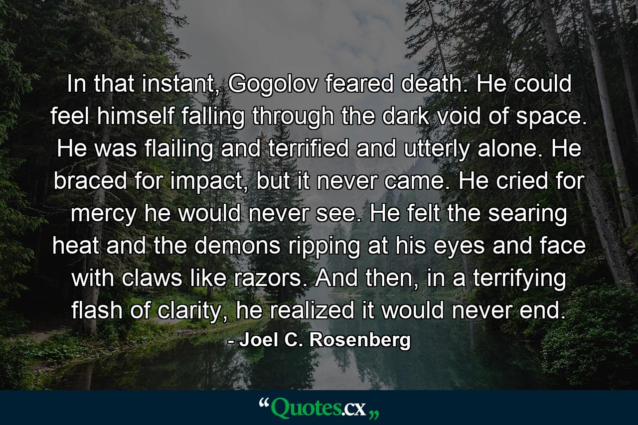 In that instant, Gogolov feared death. He could feel himself falling through the dark void of space. He was flailing and terrified and utterly alone. He braced for impact, but it never came. He cried for mercy he would never see. He felt the searing heat and the demons ripping at his eyes and face with claws like razors. And then, in a terrifying flash of clarity, he realized it would never end. - Quote by Joel C. Rosenberg