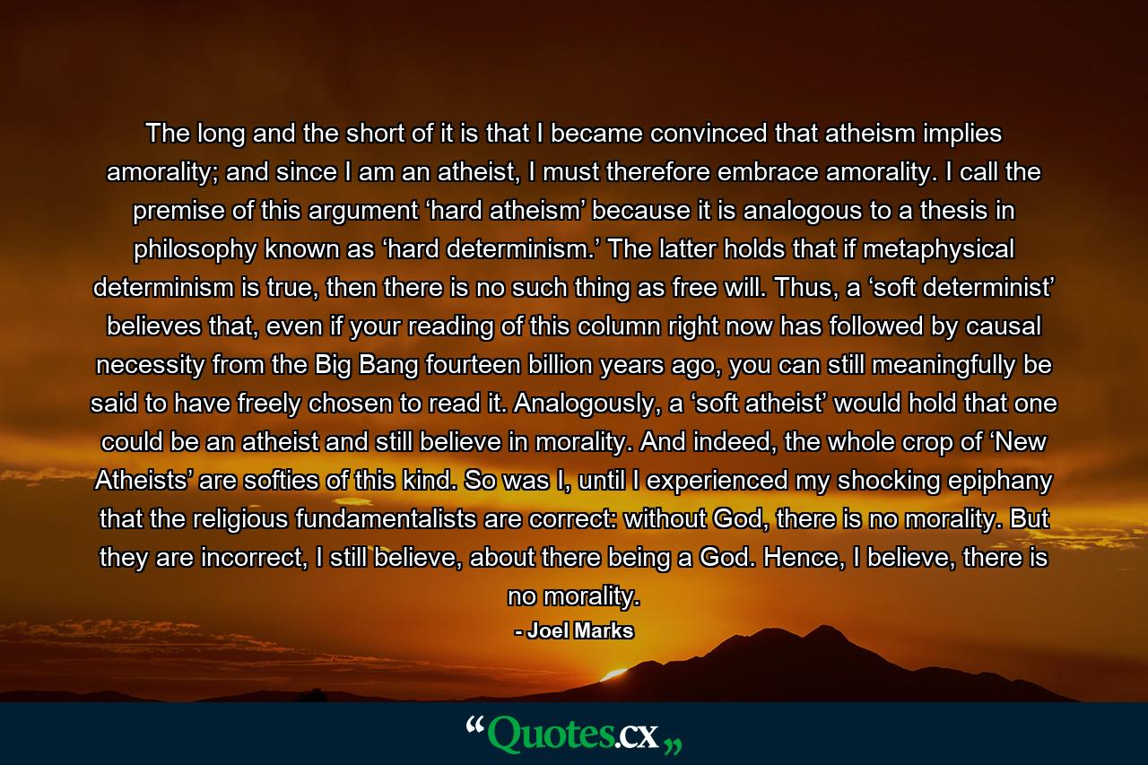 The long and the short of it is that I became convinced that atheism implies amorality; and since I am an atheist, I must therefore embrace amorality. I call the premise of this argument ‘hard atheism’ because it is analogous to a thesis in philosophy known as ‘hard determinism.’ The latter holds that if metaphysical determinism is true, then there is no such thing as free will. Thus, a ‘soft determinist’ believes that, even if your reading of this column right now has followed by causal necessity from the Big Bang fourteen billion years ago, you can still meaningfully be said to have freely chosen to read it. Analogously, a ‘soft atheist’ would hold that one could be an atheist and still believe in morality. And indeed, the whole crop of ‘New Atheists’ are softies of this kind. So was I, until I experienced my shocking epiphany that the religious fundamentalists are correct: without God, there is no morality. But they are incorrect, I still believe, about there being a God. Hence, I believe, there is no morality. - Quote by Joel Marks