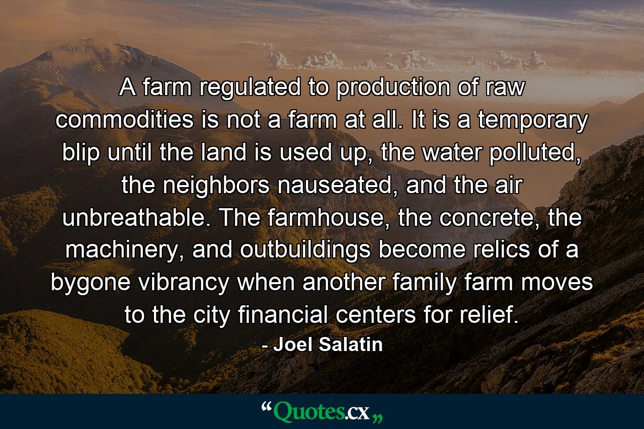 A farm regulated to production of raw commodities is not a farm at all. It is a temporary blip until the land is used up, the water polluted, the neighbors nauseated, and the air unbreathable. The farmhouse, the concrete, the machinery, and outbuildings become relics of a bygone vibrancy when another family farm moves to the city financial centers for relief. - Quote by Joel Salatin