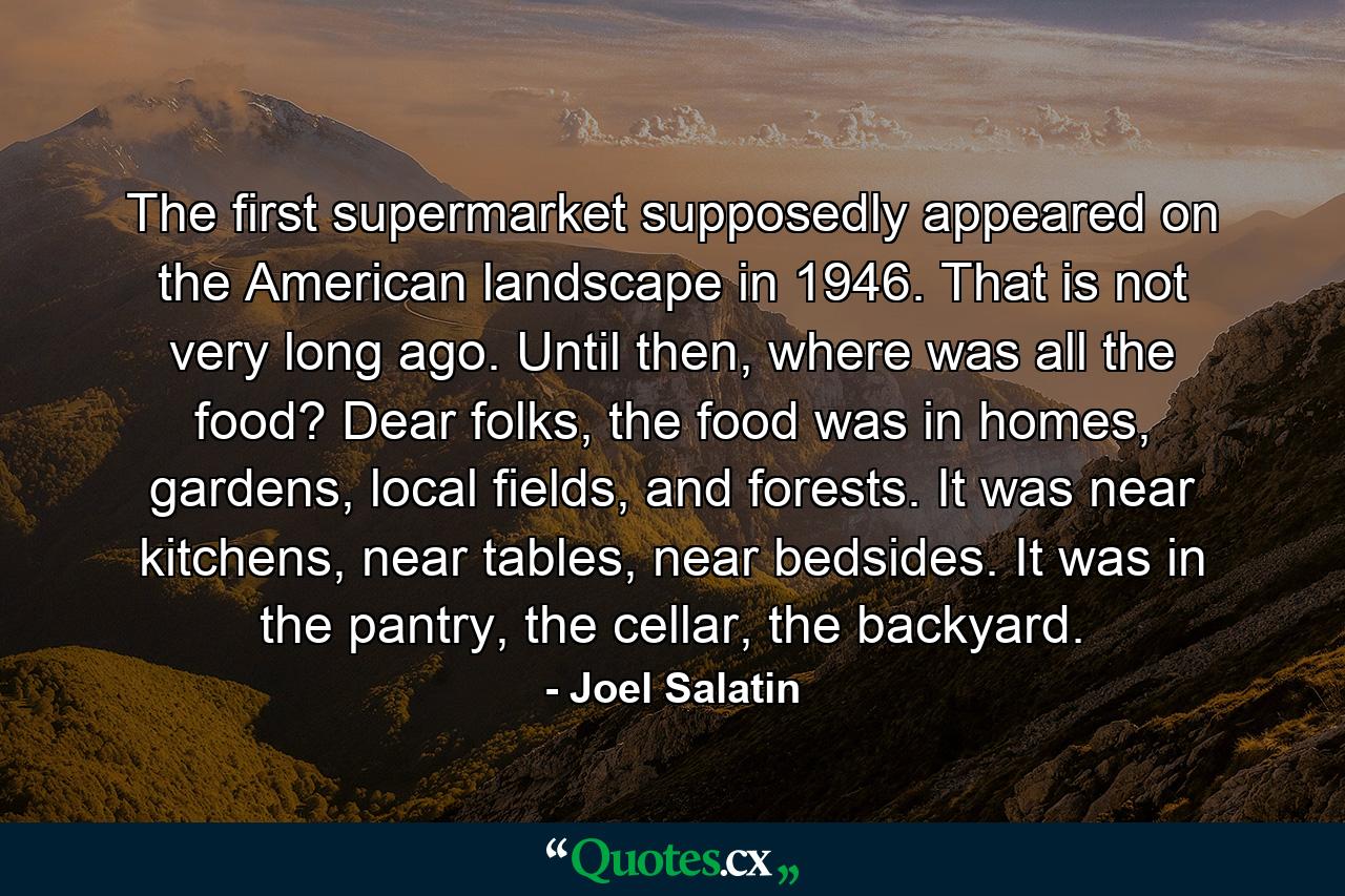 The first supermarket supposedly appeared on the American landscape in 1946. That is not very long ago. Until then, where was all the food? Dear folks, the food was in homes, gardens, local fields, and forests. It was near kitchens, near tables, near bedsides. It was in the pantry, the cellar, the backyard. - Quote by Joel Salatin