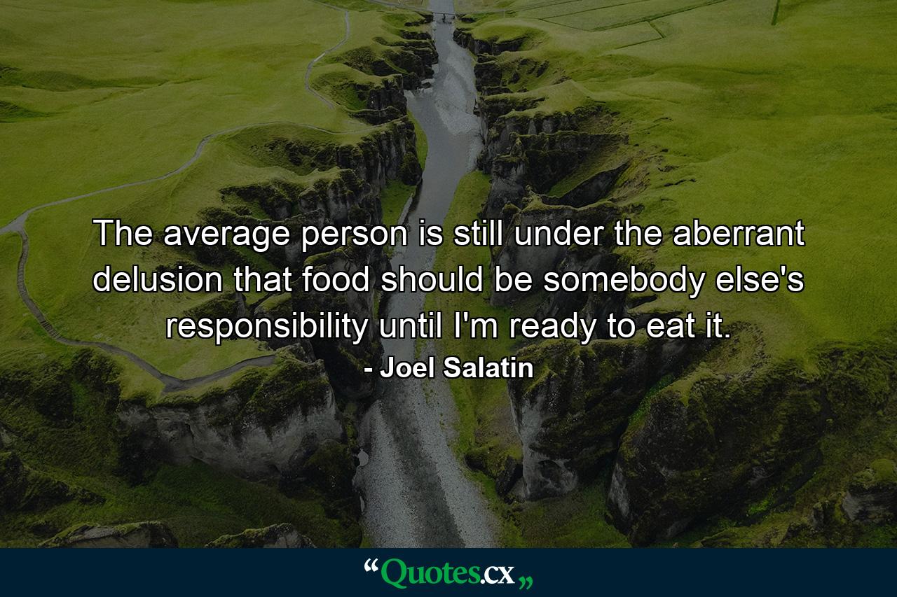 The average person is still under the aberrant delusion that food should be somebody else's responsibility until I'm ready to eat it. - Quote by Joel Salatin