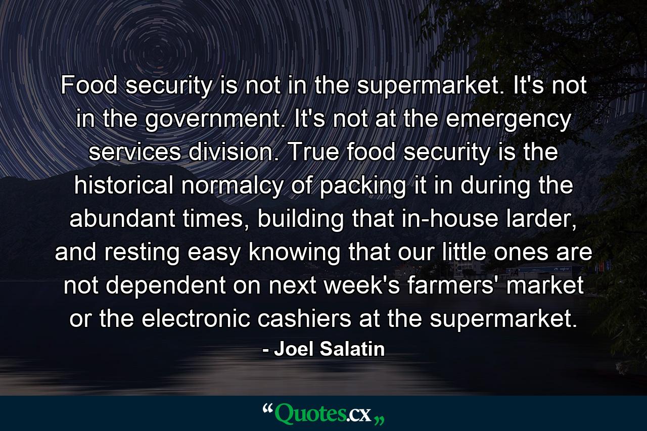 Food security is not in the supermarket. It's not in the government. It's not at the emergency services division. True food security is the historical normalcy of packing it in during the abundant times, building that in-house larder, and resting easy knowing that our little ones are not dependent on next week's farmers' market or the electronic cashiers at the supermarket. - Quote by Joel Salatin