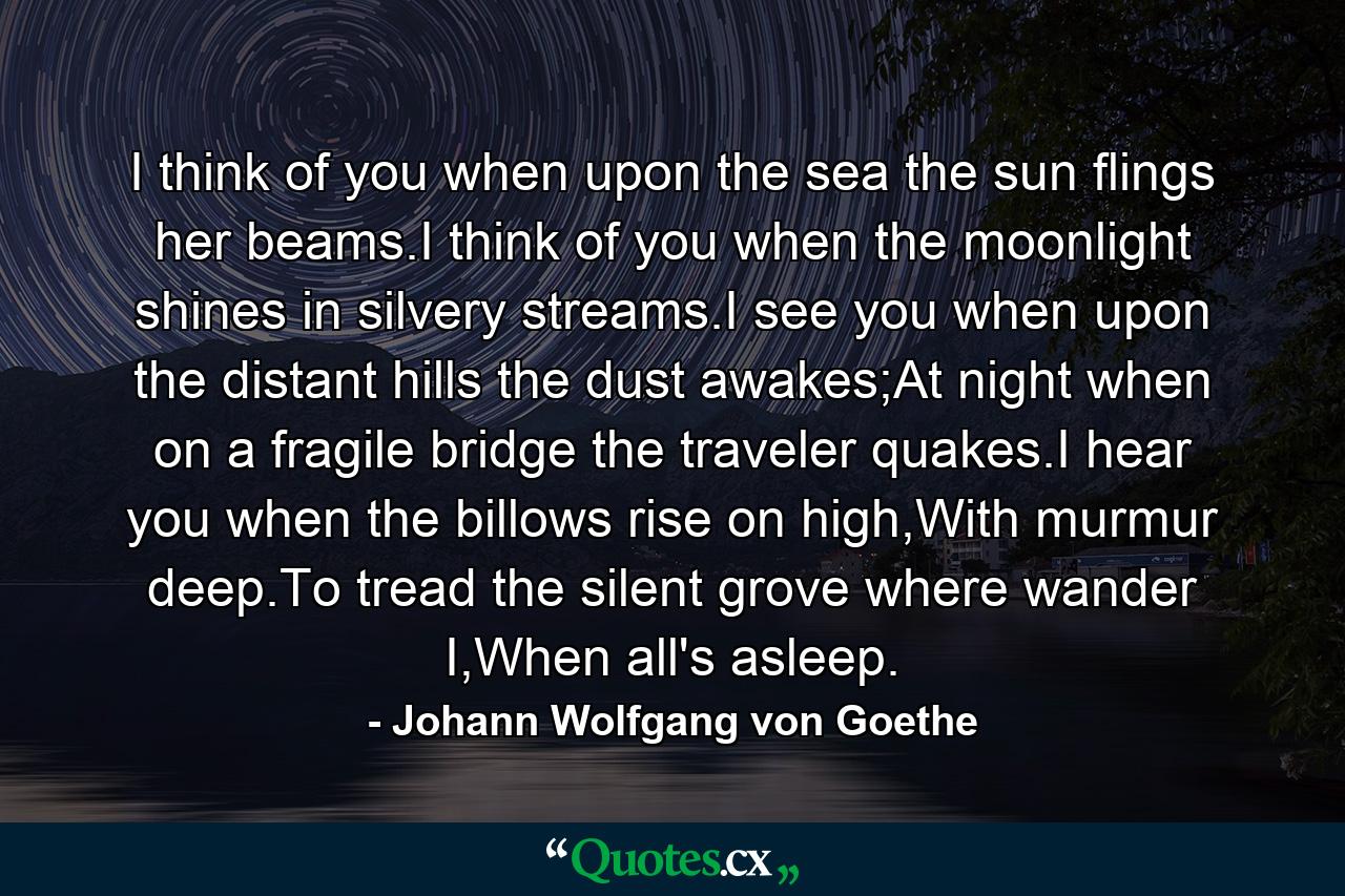 I think of you when upon the sea the sun flings her beams.I think of you when the moonlight shines in silvery streams.I see you when upon the distant hills the dust awakes;At night when on a fragile bridge the traveler quakes.I hear you when the billows rise on high,With murmur deep.To tread the silent grove where wander I,When all's asleep. - Quote by Johann Wolfgang von Goethe