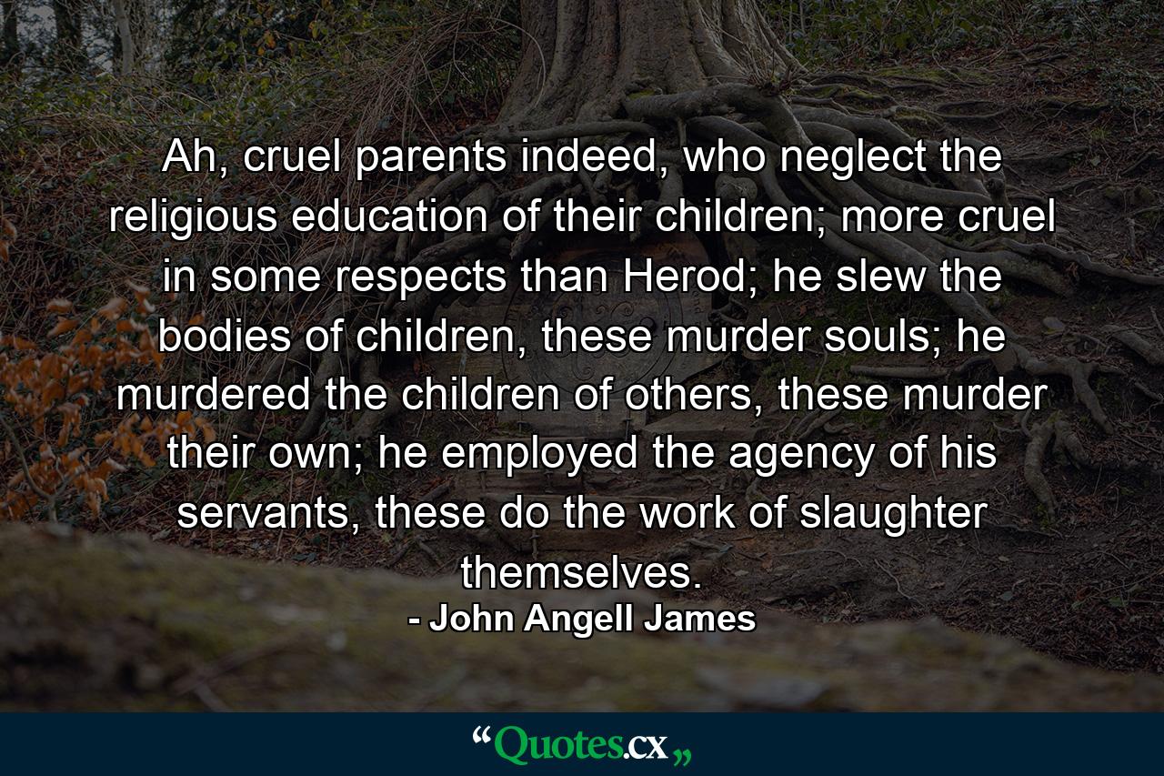 Ah, cruel parents indeed, who neglect the religious education of their children; more cruel in some respects than Herod; he slew the bodies of children, these murder souls; he murdered the children of others, these murder their own; he employed the agency of his servants, these do the work of slaughter themselves. - Quote by John Angell James