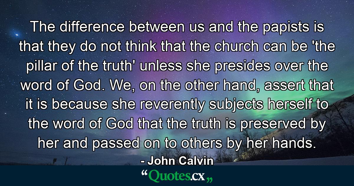 The difference between us and the papists is that they do not think that the church can be 'the pillar of the truth' unless she presides over the word of God. We, on the other hand, assert that it is because she reverently subjects herself to the word of God that the truth is preserved by her and passed on to others by her hands. - Quote by John Calvin