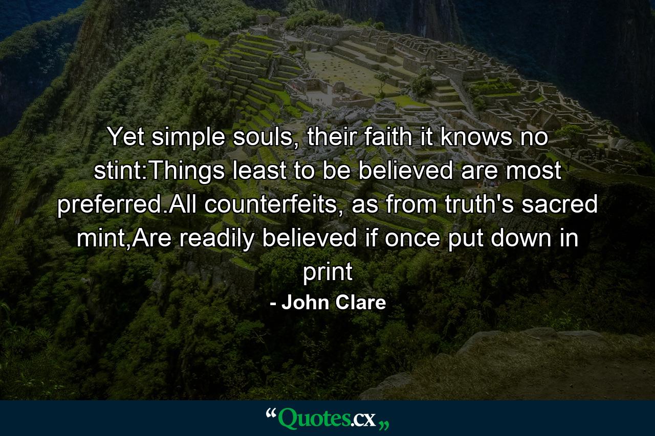 Yet simple souls, their faith it knows no stint:Things least to be believed are most preferred.All counterfeits, as from truth's sacred mint,Are readily believed if once put down in print - Quote by John Clare