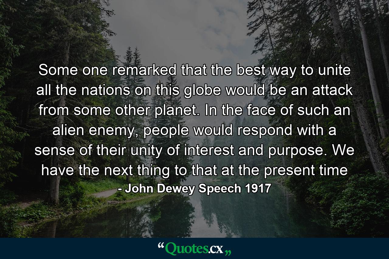 Some one remarked that the best way to unite all the nations on this globe would be an attack from some other planet. In the face of such an alien enemy, people would respond with a sense of their unity of interest and purpose. We have the next thing to that at the present time - Quote by John Dewey Speech 1917