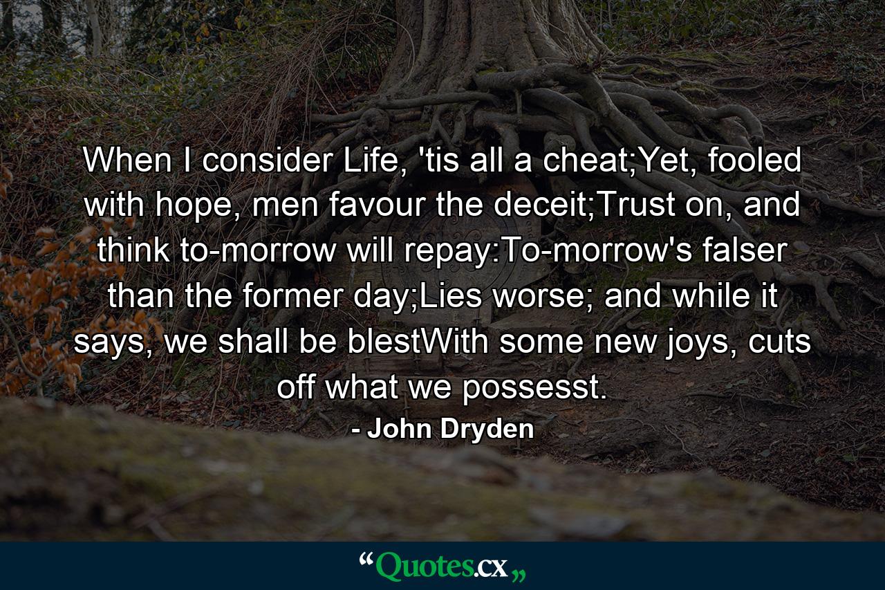 When I consider Life, 'tis all a cheat;Yet, fooled with hope, men favour the deceit;Trust on, and think to-morrow will repay:To-morrow's falser than the former day;Lies worse; and while it says, we shall be blestWith some new joys, cuts off what we possesst. - Quote by John Dryden