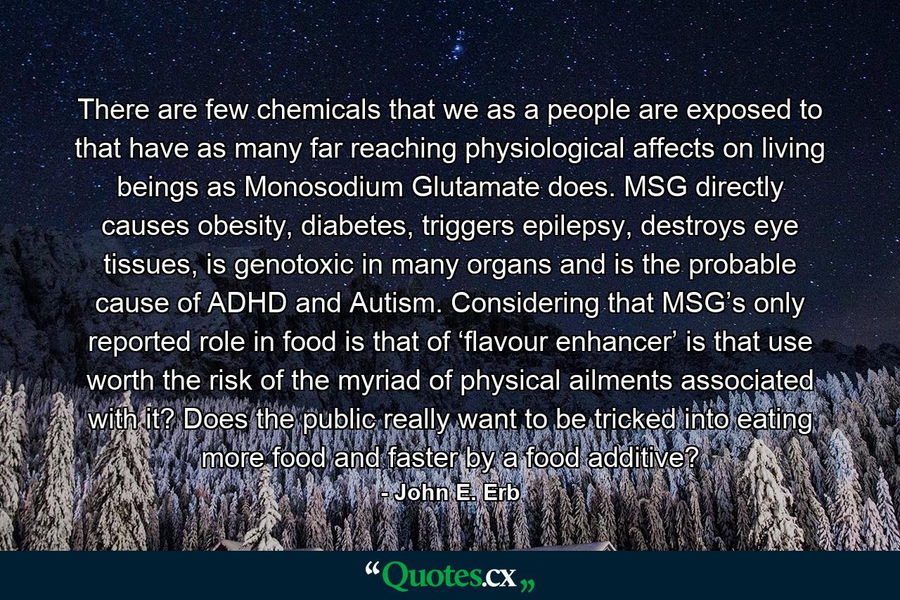 There are few chemicals that we as a people are exposed to that have as many far reaching physiological affects on living beings as Monosodium Glutamate does. MSG directly causes obesity, diabetes, triggers epilepsy, destroys eye tissues, is genotoxic in many organs and is the probable cause of ADHD and Autism. Considering that MSG’s only reported role in food is that of ‘flavour enhancer’ is that use worth the risk of the myriad of physical ailments associated with it? Does the public really want to be tricked into eating more food and faster by a food additive? - Quote by John E. Erb