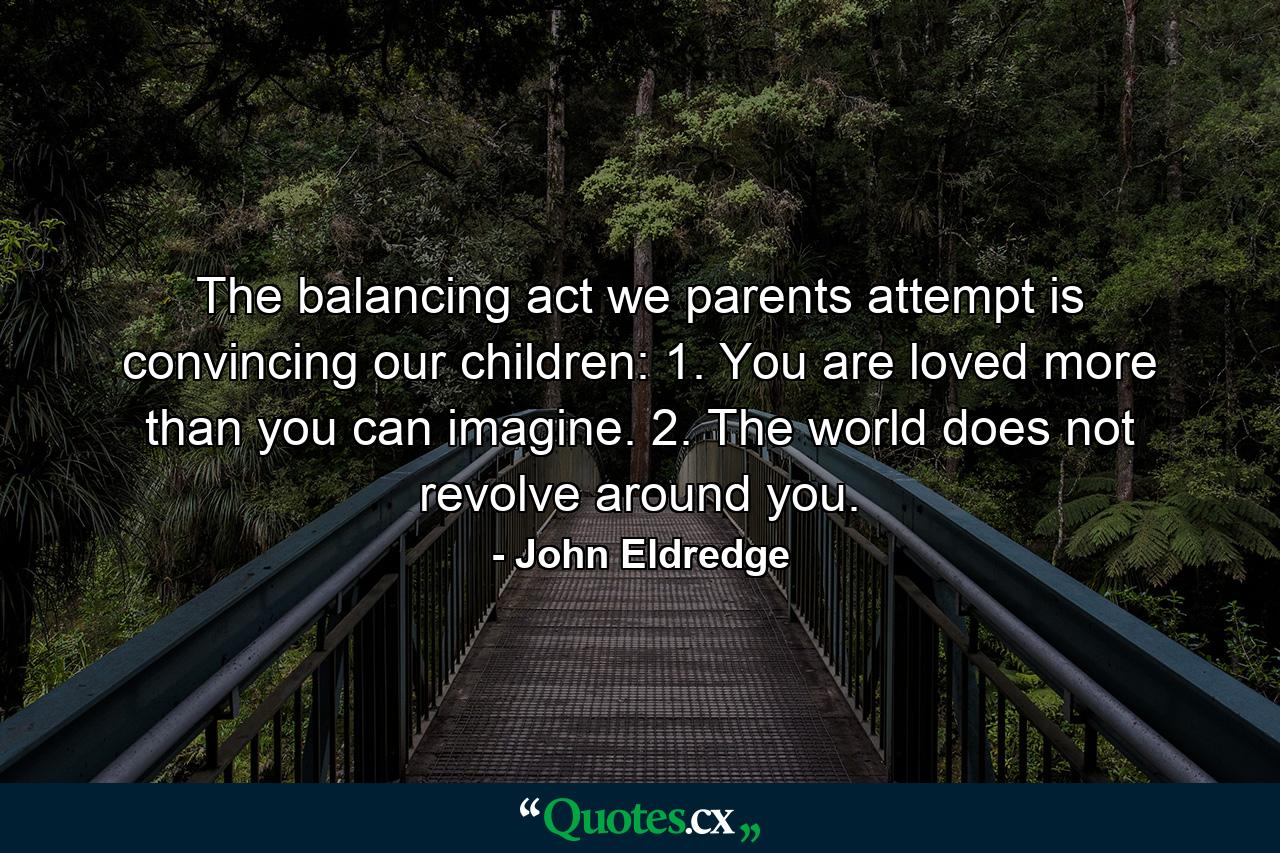 The balancing act we parents attempt is convincing our children: 1. You are loved more than you can imagine. 2. The world does not revolve around you. - Quote by John Eldredge