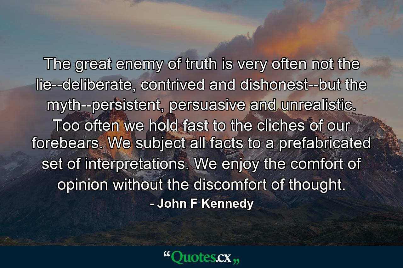 The great enemy of truth is very often not the lie--deliberate, contrived and dishonest--but the myth--persistent, persuasive and unrealistic. Too often we hold fast to the cliches of our forebears. We subject all facts to a prefabricated set of interpretations. We enjoy the comfort of opinion without the discomfort of thought. - Quote by John F Kennedy