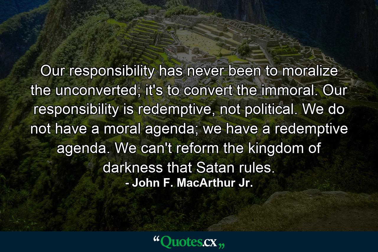 Our responsibility has never been to moralize the unconverted; it's to convert the immoral. Our responsibility is redemptive, not political. We do not have a moral agenda; we have a redemptive agenda. We can't reform the kingdom of darkness that Satan rules. - Quote by John F. MacArthur Jr.