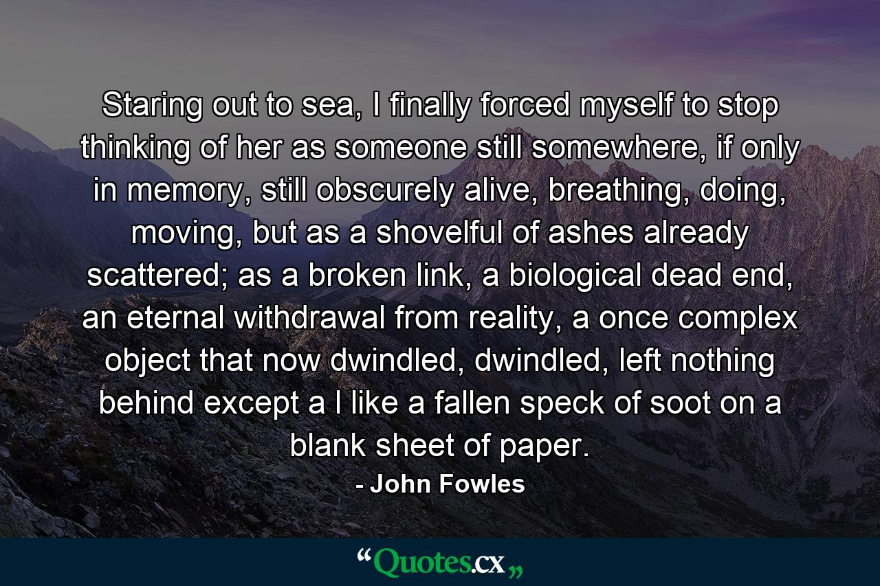 Staring out to sea, I finally forced myself to stop thinking of her as someone still somewhere, if only in memory, still obscurely alive, breathing, doing, moving, but as a shovelful of ashes already scattered; as a broken link, a biological dead end, an eternal withdrawal from reality, a once complex object that now dwindled, dwindled, left nothing behind except a l like a fallen speck of soot on a blank sheet of paper. - Quote by John Fowles
