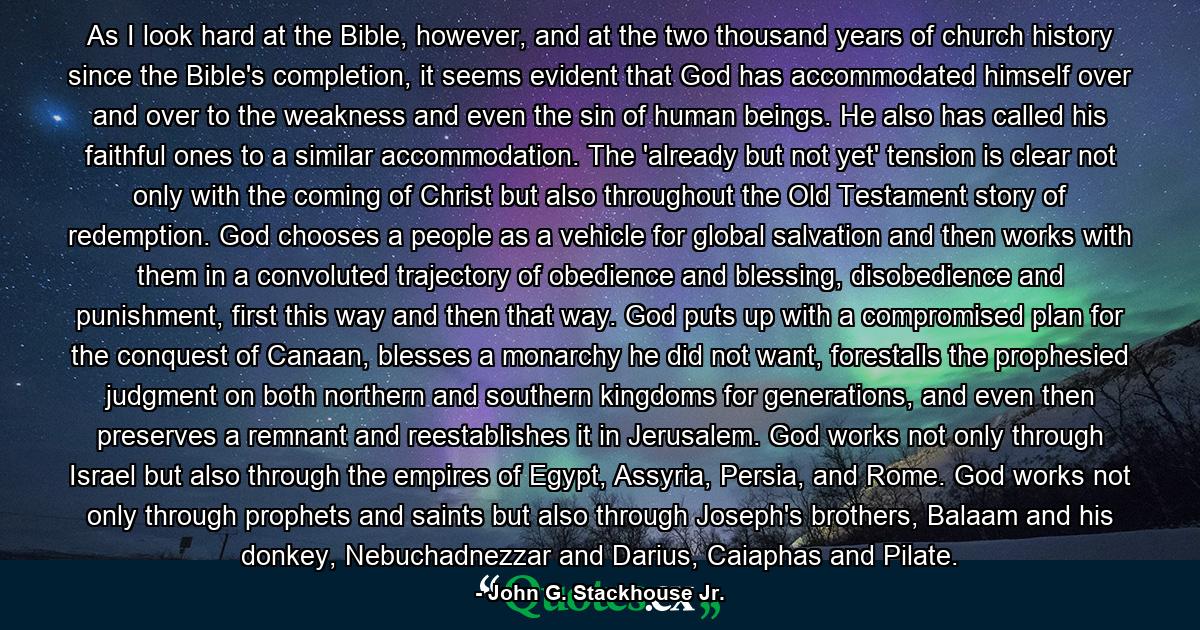 As I look hard at the Bible, however, and at the two thousand years of church history since the Bible's completion, it seems evident that God has accommodated himself over and over to the weakness and even the sin of human beings. He also has called his faithful ones to a similar accommodation. The 'already but not yet' tension is clear not only with the coming of Christ but also throughout the Old Testament story of redemption. God chooses a people as a vehicle for global salvation and then works with them in a convoluted trajectory of obedience and blessing, disobedience and punishment, first this way and then that way. God puts up with a compromised plan for the conquest of Canaan, blesses a monarchy he did not want, forestalls the prophesied judgment on both northern and southern kingdoms for generations, and even then preserves a remnant and reestablishes it in Jerusalem. God works not only through Israel but also through the empires of Egypt, Assyria, Persia, and Rome. God works not only through prophets and saints but also through Joseph's brothers, Balaam and his donkey, Nebuchadnezzar and Darius, Caiaphas and Pilate. - Quote by John G. Stackhouse Jr.