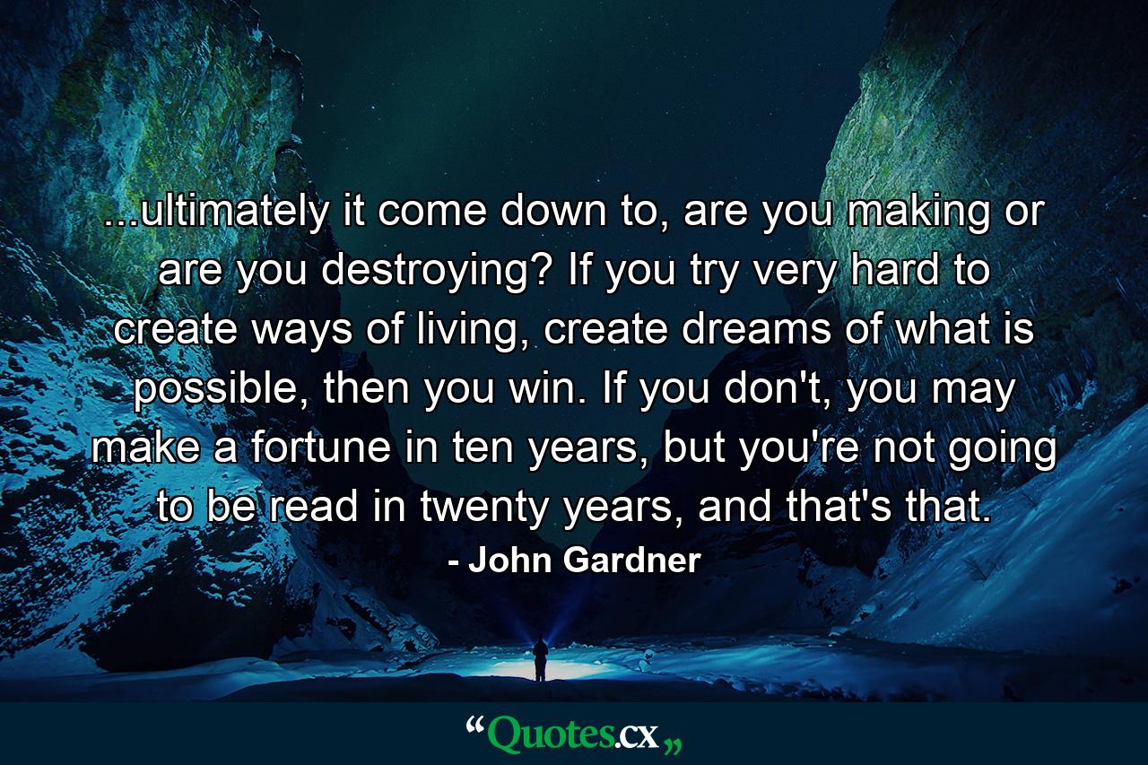 ...ultimately it come down to, are you making or are you destroying? If you try very hard to create ways of living, create dreams of what is possible, then you win. If you don't, you may make a fortune in ten years, but you're not going to be read in twenty years, and that's that. - Quote by John Gardner