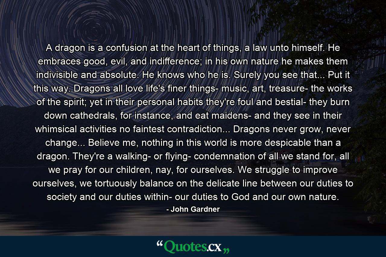 A dragon is a confusion at the heart of things, a law unto himself. He embraces good, evil, and indifference; in his own nature he makes them indivisible and absolute. He knows who he is. Surely you see that... Put it this way. Dragons all love life's finer things- music, art, treasure- the works of the spirit; yet in their personal habits they're foul and bestial- they burn down cathedrals, for instance, and eat maidens- and they see in their whimsical activities no faintest contradiction... Dragons never grow, never change... Believe me, nothing in this world is more despicable than a dragon. They're a walking- or flying- condemnation of all we stand for, all we pray for our children, nay, for ourselves. We struggle to improve ourselves, we tortuously balance on the delicate line between our duties to society and our duties within- our duties to God and our own nature. - Quote by John Gardner