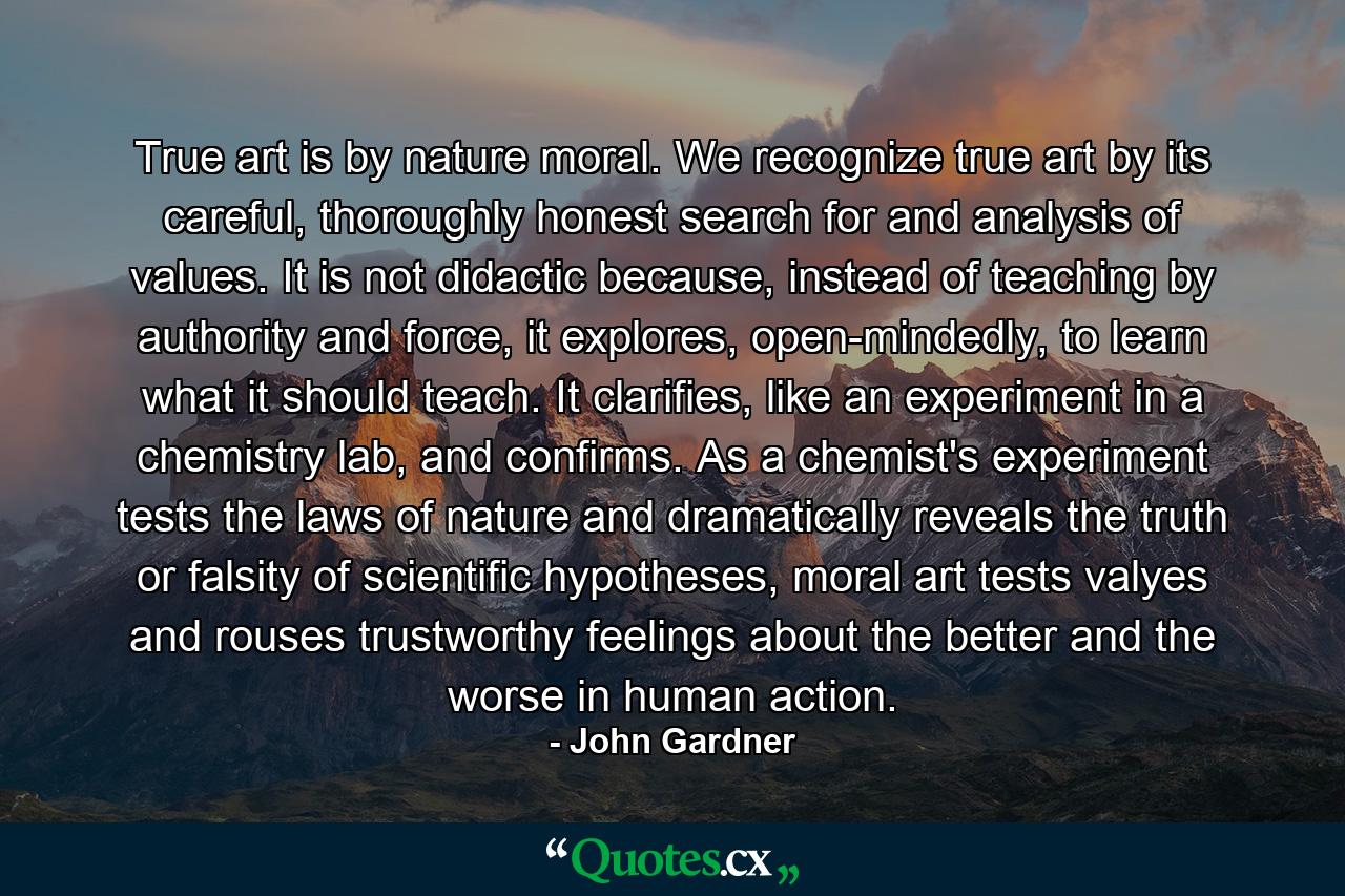 True art is by nature moral. We recognize true art by its careful, thoroughly honest search for and analysis of values. It is not didactic because, instead of teaching by authority and force, it explores, open-mindedly, to learn what it should teach. It clarifies, like an experiment in a chemistry lab, and confirms. As a chemist's experiment tests the laws of nature and dramatically reveals the truth or falsity of scientific hypotheses, moral art tests valyes and rouses trustworthy feelings about the better and the worse in human action. - Quote by John Gardner