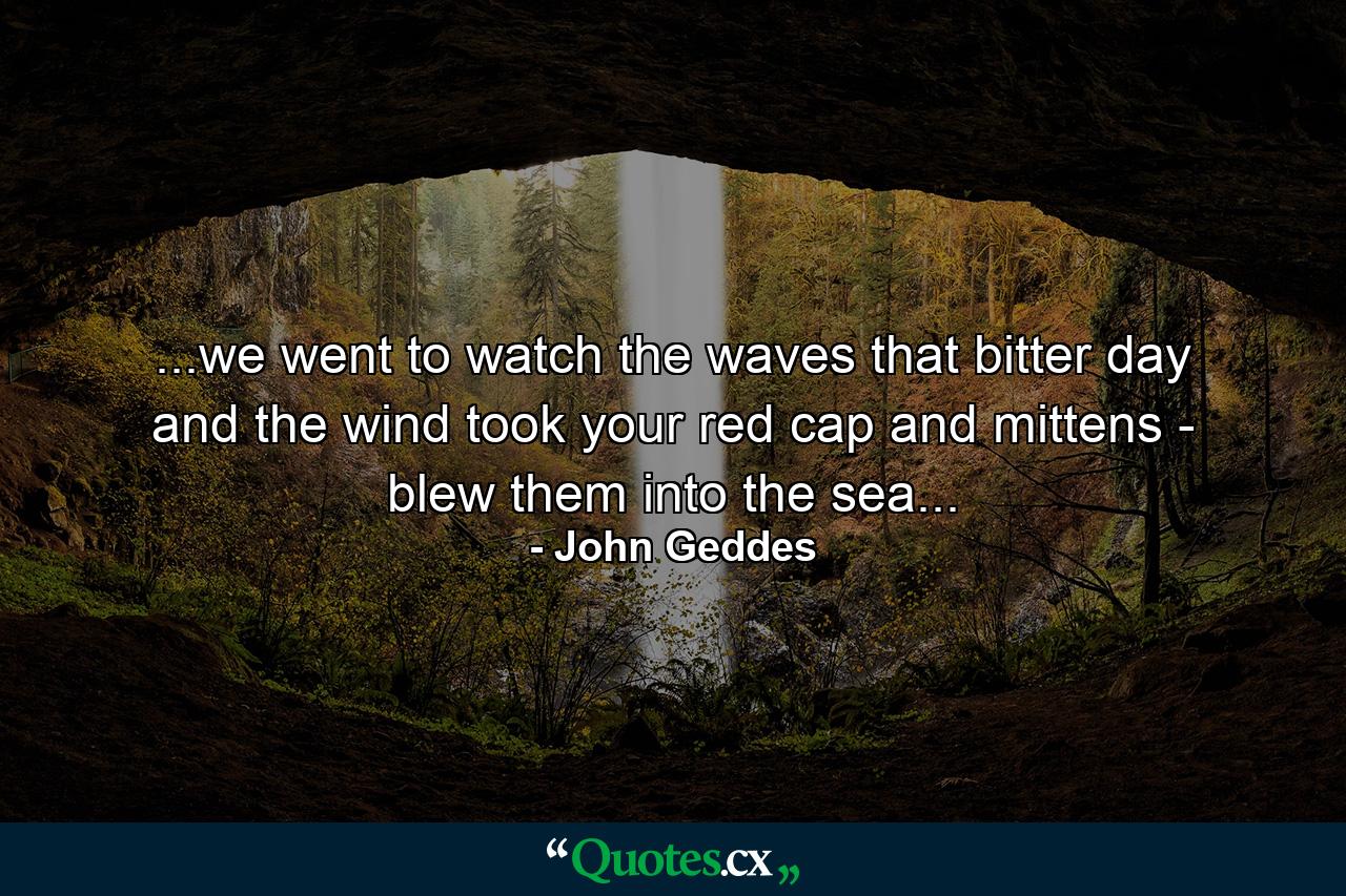 ...we went to watch the waves that bitter day and the wind took your red cap and mittens - blew them into the sea... - Quote by John Geddes