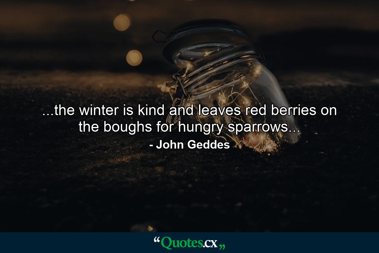 ...the winter is kind and leaves red berries on the boughs for hungry sparrows... - Quote by John Geddes