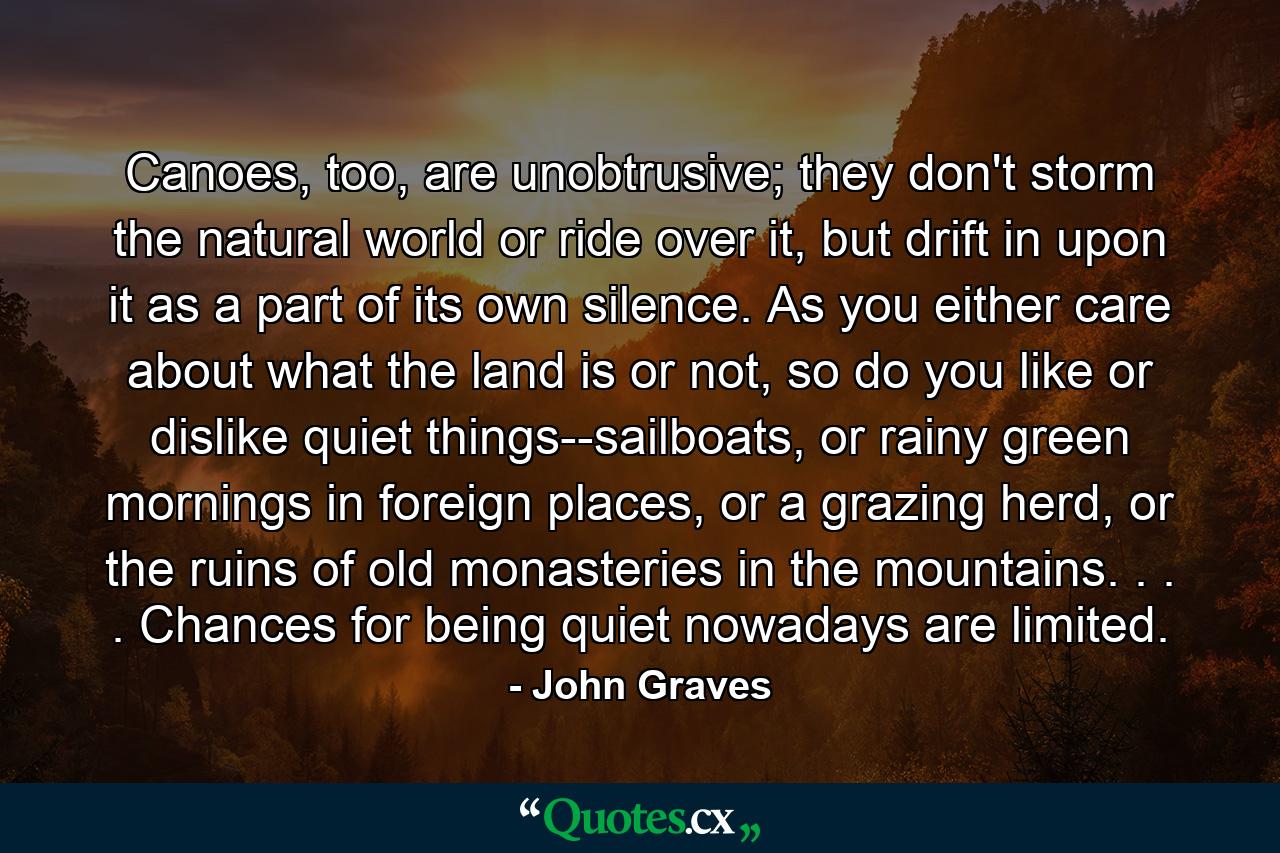 Canoes, too, are unobtrusive; they don't storm the natural world or ride over it, but drift in upon it as a part of its own silence. As you either care about what the land is or not, so do you like or dislike quiet things--sailboats, or rainy green mornings in foreign places, or a grazing herd, or the ruins of old monasteries in the mountains. . . . Chances for being quiet nowadays are limited. - Quote by John Graves