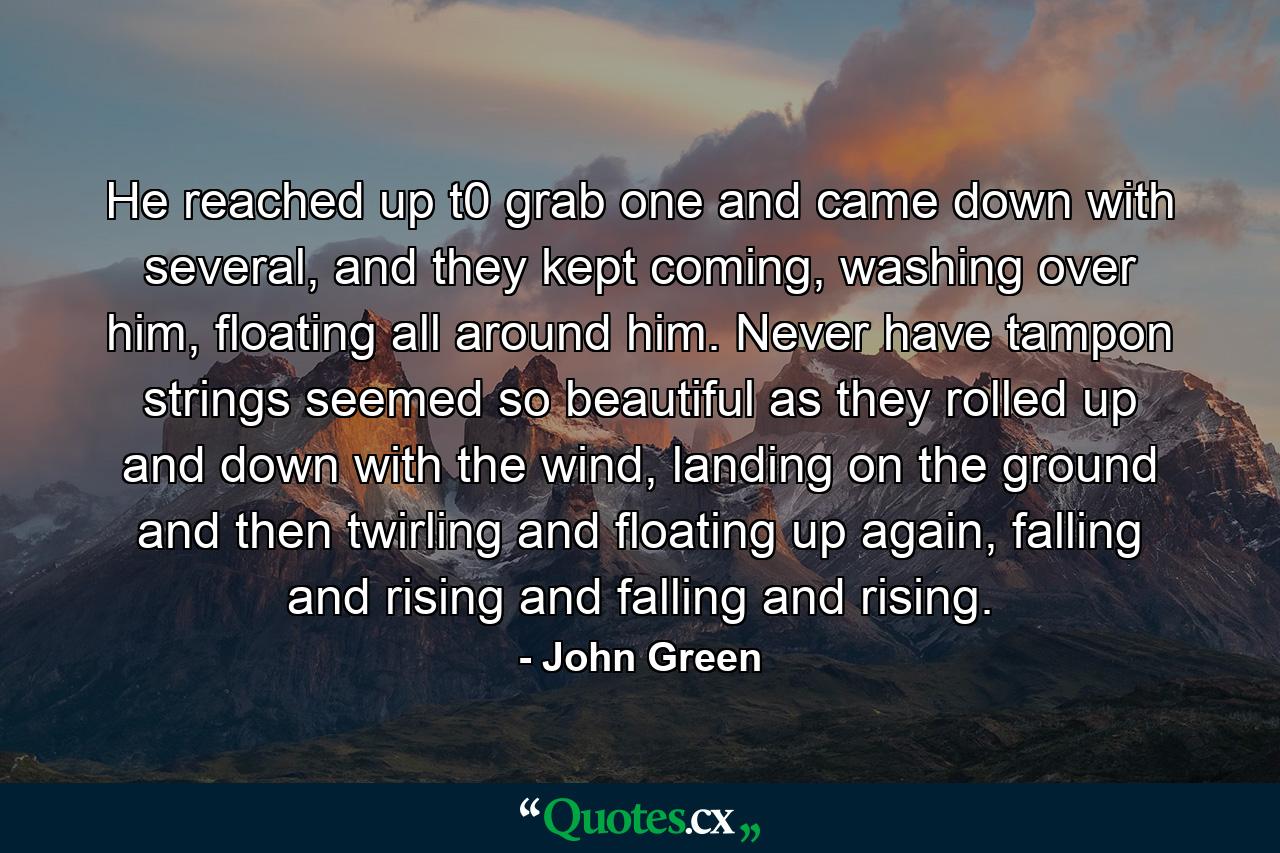 He reached up t0 grab one and came down with several, and they kept coming, washing over him, floating all around him. Never have tampon strings seemed so beautiful as they rolled up and down with the wind, landing on the ground and then twirling and floating up again, falling and rising and falling and rising. - Quote by John Green