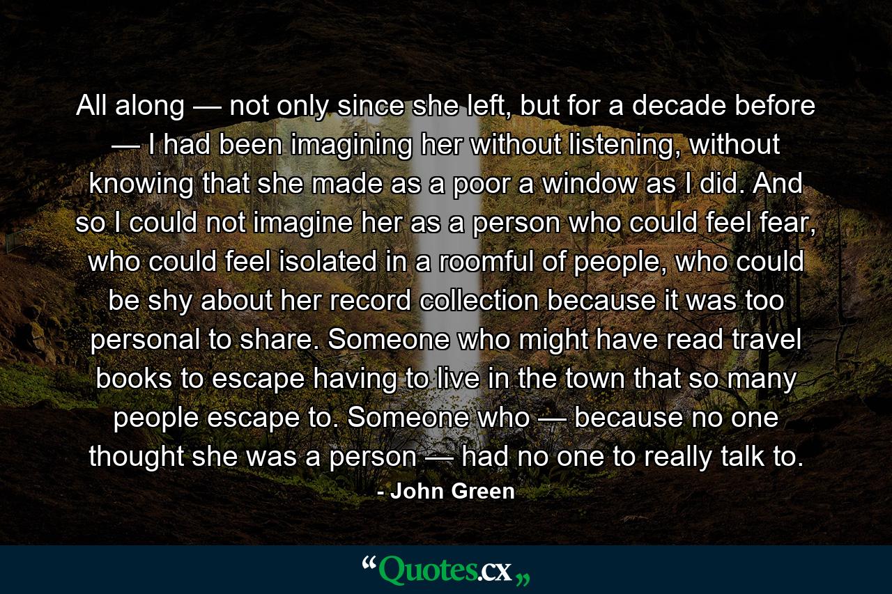 All along — not only since she left, but for a decade before — I had been imagining her without listening, without knowing that she made as a poor a window as I did. And so I could not imagine her as a person who could feel fear, who could feel isolated in a roomful of people, who could be shy about her record collection because it was too personal to share. Someone who might have read travel books to escape having to live in the town that so many people escape to. Someone who — because no one thought she was a person — had no one to really talk to. - Quote by John Green