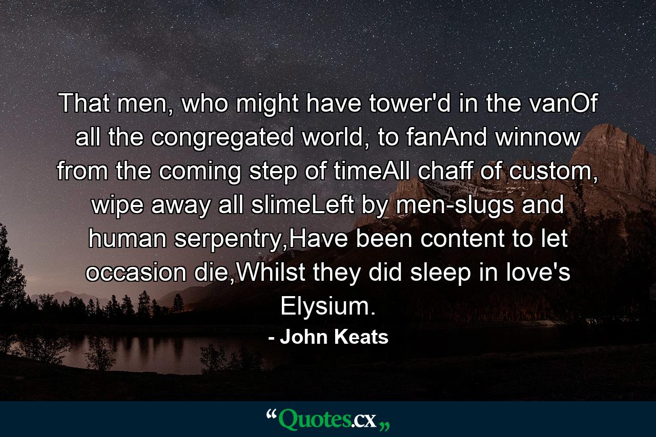 That men, who might have tower'd in the vanOf all the congregated world, to fanAnd winnow from the coming step of timeAll chaff of custom, wipe away all slimeLeft by men-slugs and human serpentry,Have been content to let occasion die,Whilst they did sleep in love's Elysium. - Quote by John Keats