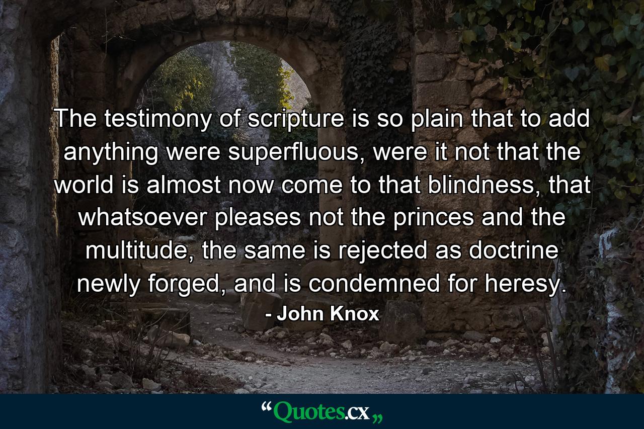 The testimony of scripture is so plain that to add anything were superfluous, were it not that the world is almost now come to that blindness, that whatsoever pleases not the princes and the multitude, the same is rejected as doctrine newly forged, and is condemned for heresy. - Quote by John Knox