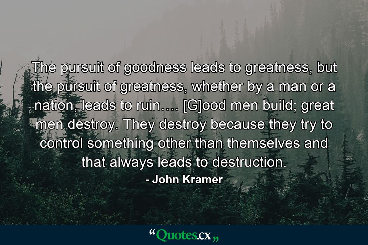 The pursuit of goodness leads to greatness, but the pursuit of greatness, whether by a man or a nation, leads to ruin…. [G]ood men build; great men destroy. They destroy because they try to control something other than themselves and that always leads to destruction. - Quote by John Kramer