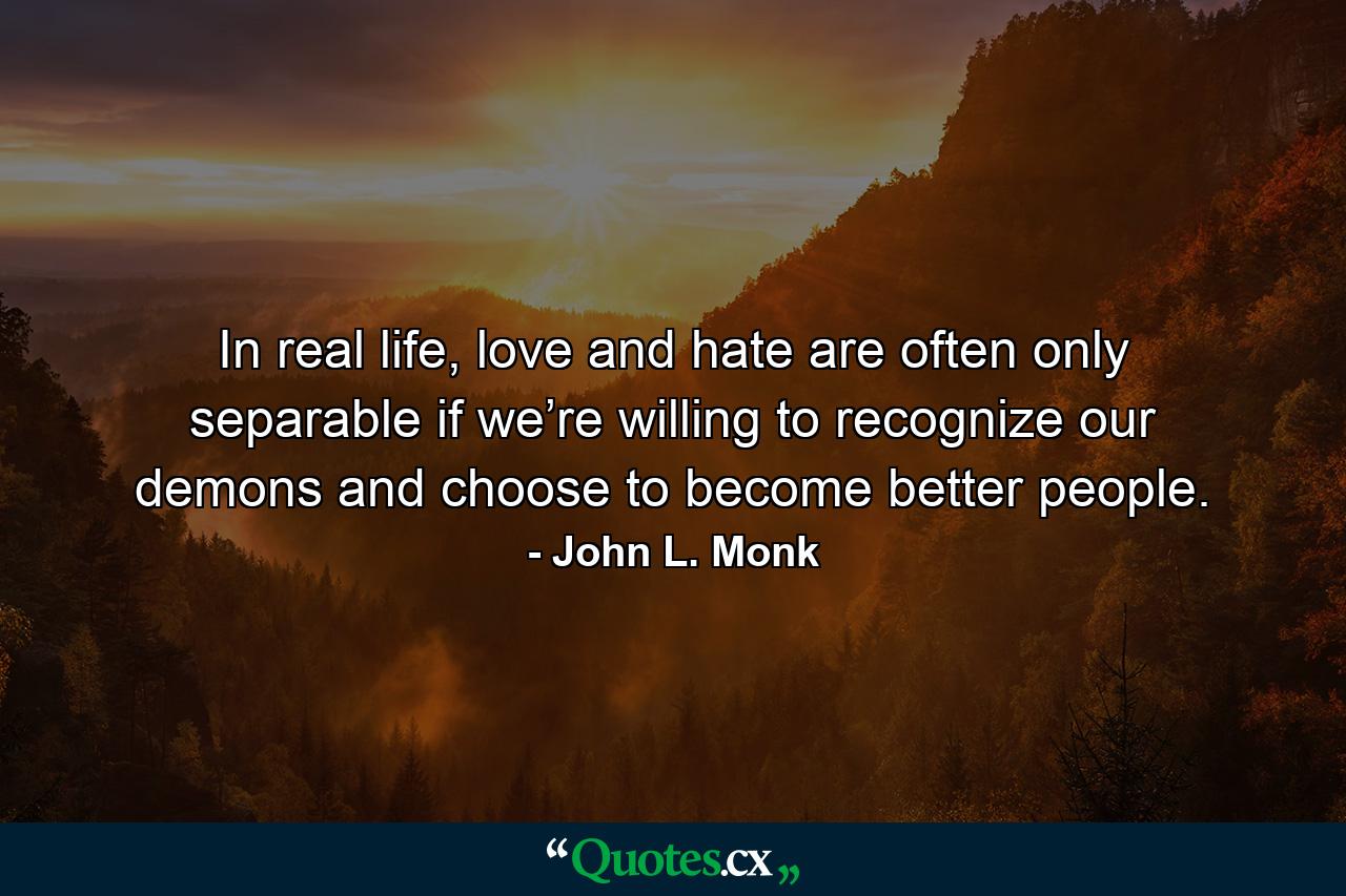 In real life, love and hate are often only separable if we’re willing to recognize our demons and choose to become better people. - Quote by John L. Monk