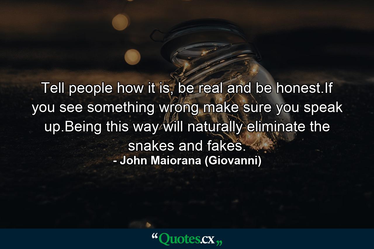 Tell people how it is, be real and be honest.If you see something wrong make sure you speak up.Being this way will naturally eliminate the snakes and fakes. - Quote by John Maiorana (Giovanni)