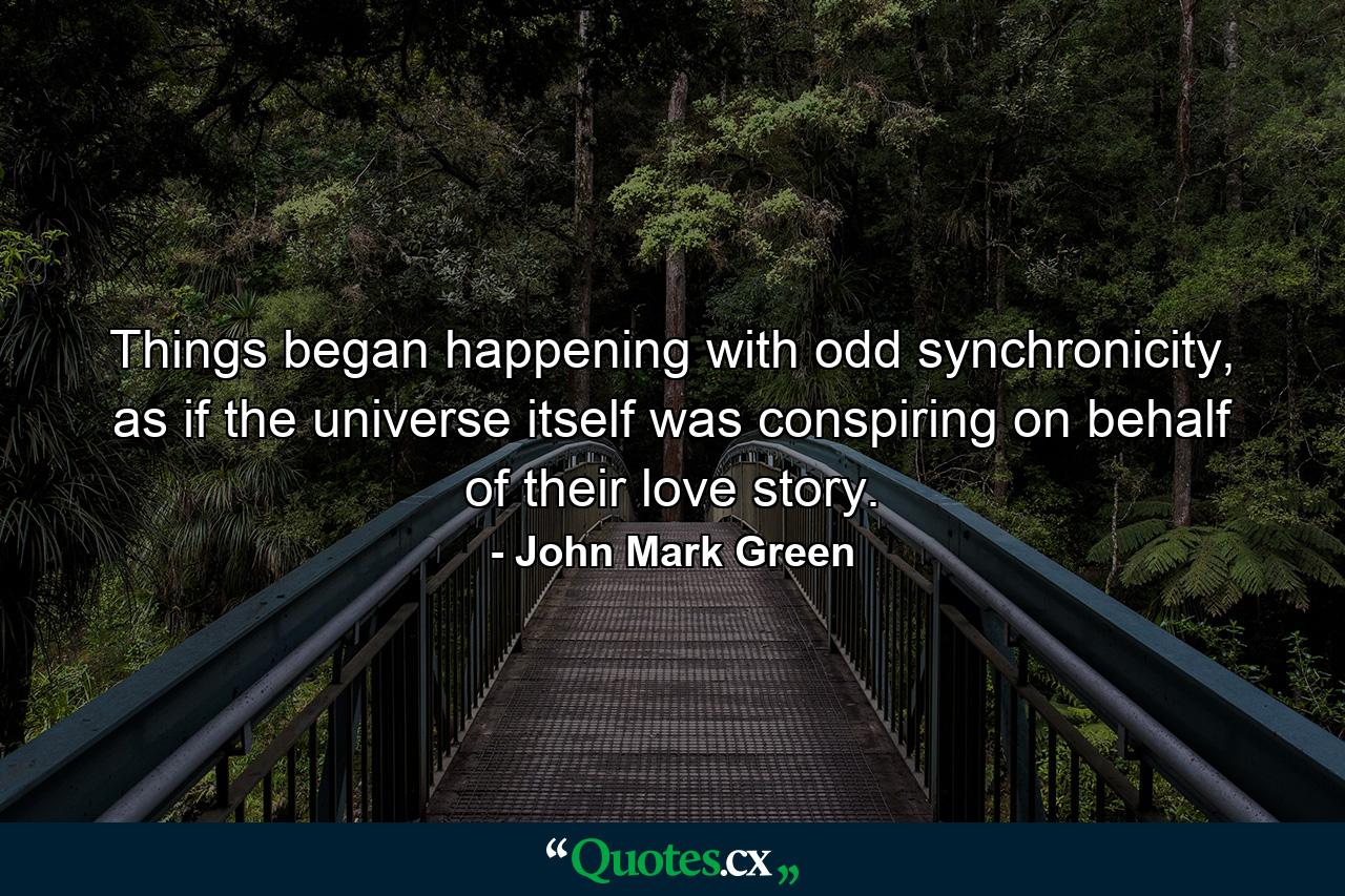 Things began happening with odd synchronicity, as if the universe itself was conspiring on behalf of their love story. - Quote by John Mark Green