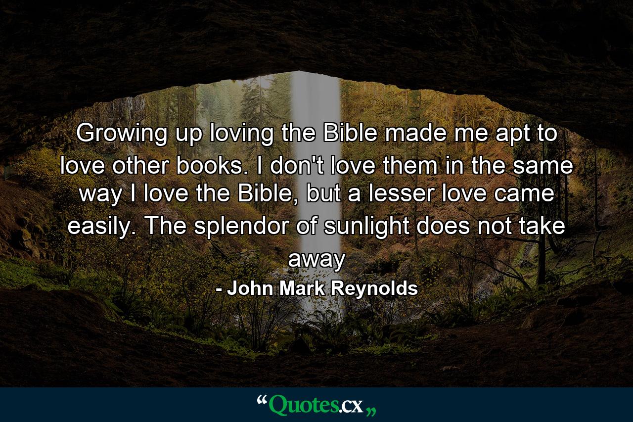 Growing up loving the Bible made me apt to love other books. I don't love them in the same way I love the Bible, but a lesser love came easily. The splendor of sunlight does not take away - Quote by John Mark Reynolds