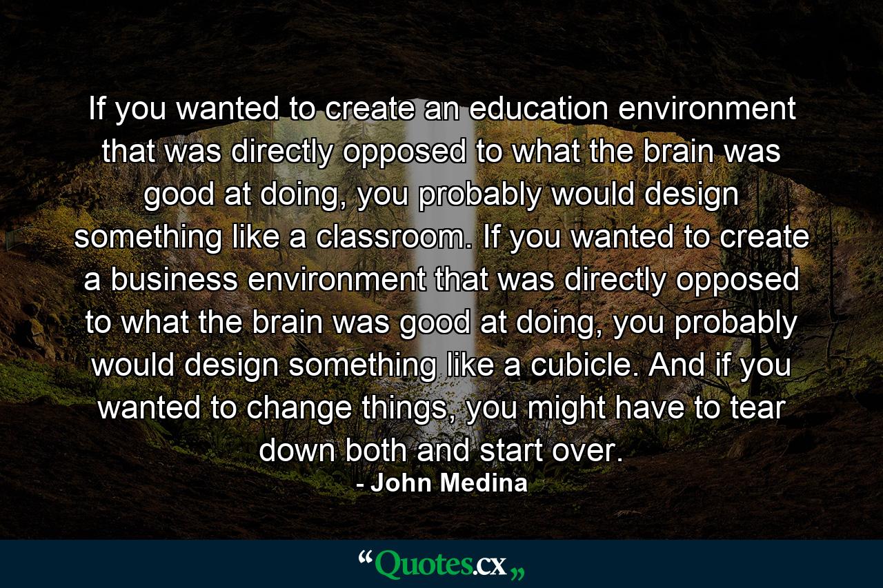 If you wanted to create an education environment that was directly opposed to what the brain was good at doing, you probably would design something like a classroom. If you wanted to create a business environment that was directly opposed to what the brain was good at doing, you probably would design something like a cubicle. And if you wanted to change things, you might have to tear down both and start over. - Quote by John Medina