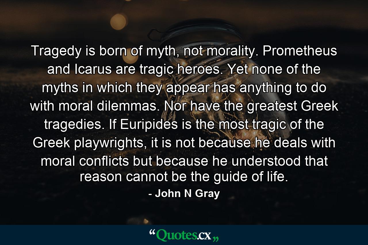 Tragedy is born of myth, not morality. Prometheus and Icarus are tragic heroes. Yet none of the myths in which they appear has anything to do with moral dilemmas. Nor have the greatest Greek tragedies. If Euripides is the most tragic of the Greek playwrights, it is not because he deals with moral conflicts but because he understood that reason cannot be the guide of life. - Quote by John N Gray