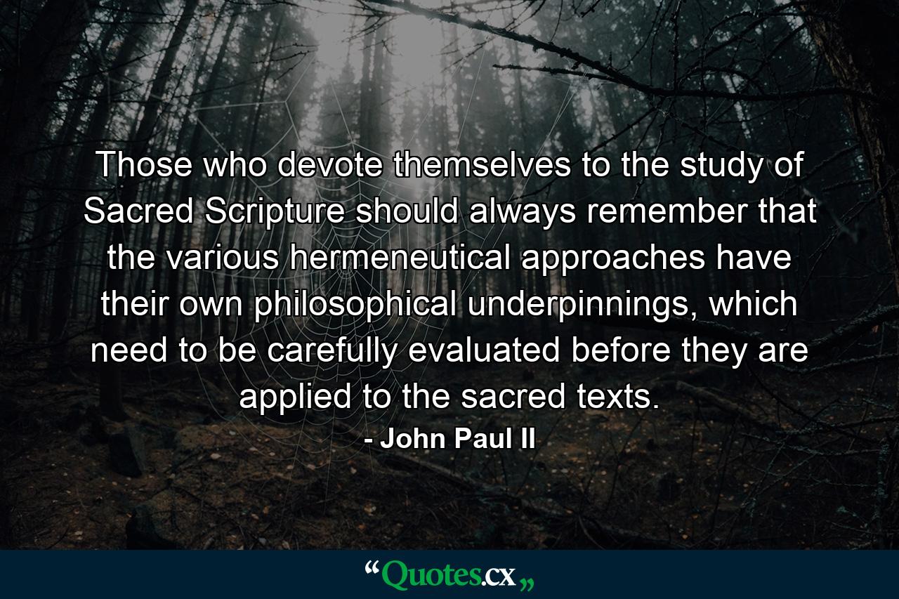 Those who devote themselves to the study of Sacred Scripture should always remember that the various hermeneutical approaches have their own philosophical underpinnings, which need to be carefully evaluated before they are applied to the sacred texts. - Quote by John Paul II