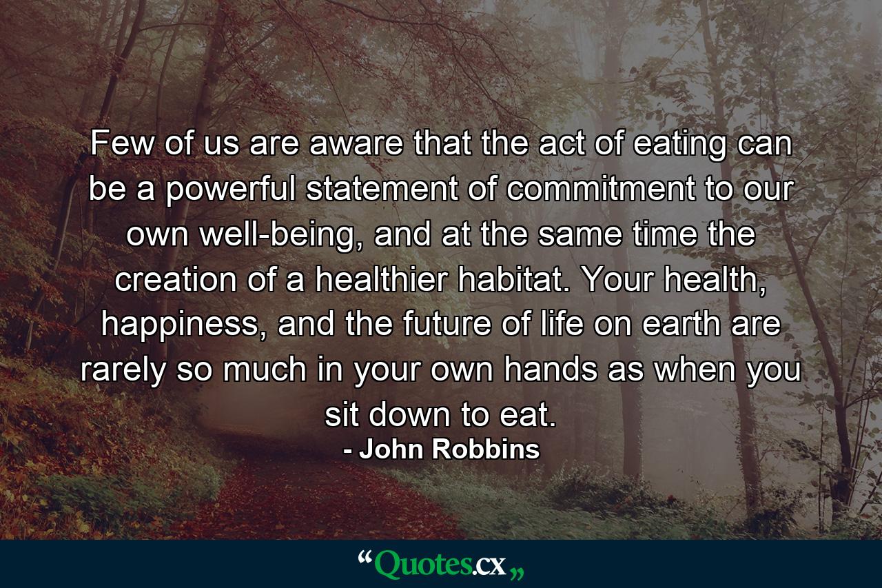 Few of us are aware that the act of eating can be a powerful statement of commitment to our own well-being, and at the same time the creation of a healthier habitat. Your health, happiness, and the future of life on earth are rarely so much in your own hands as when you sit down to eat. - Quote by John Robbins