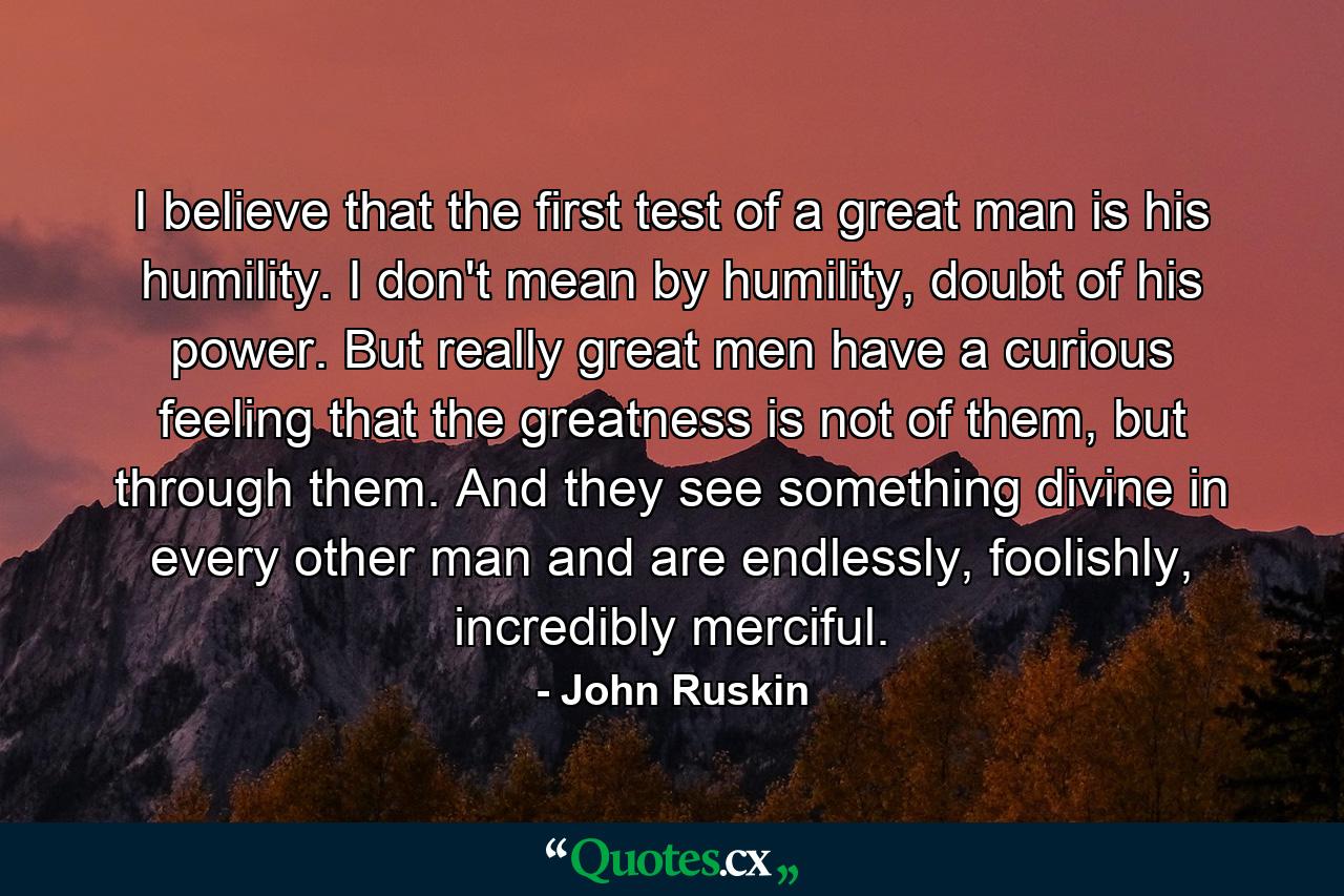 I believe that the first test of a great man is his humility. I don't mean by humility, doubt of his power. But really great men have a curious feeling that the greatness is not of them, but through them. And they see something divine in every other man and are endlessly, foolishly, incredibly merciful. - Quote by John Ruskin