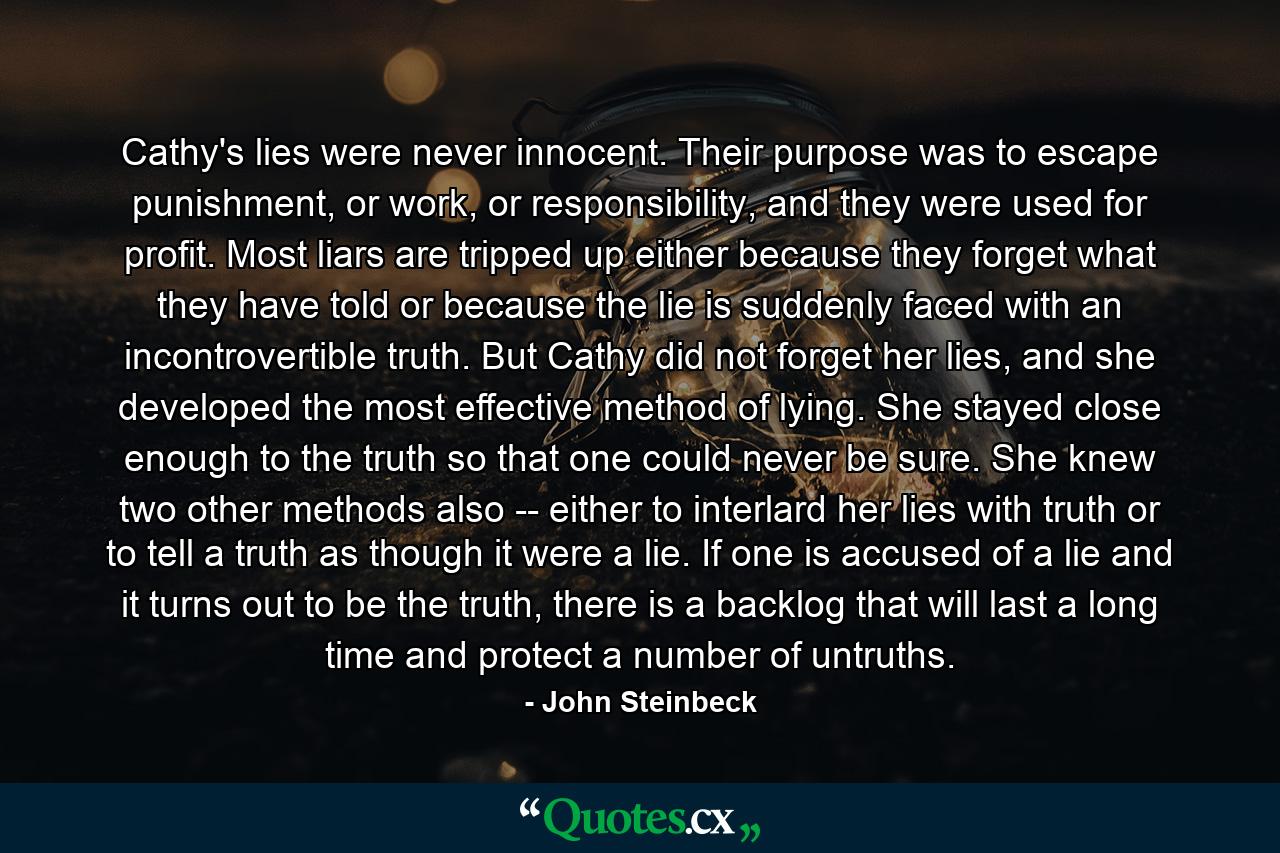 Cathy's lies were never innocent. Their purpose was to escape punishment, or work, or responsibility, and they were used for profit. Most liars are tripped up either because they forget what they have told or because the lie is suddenly faced with an incontrovertible truth. But Cathy did not forget her lies, and she developed the most effective method of lying. She stayed close enough to the truth so that one could never be sure. She knew two other methods also -- either to interlard her lies with truth or to tell a truth as though it were a lie. If one is accused of a lie and it turns out to be the truth, there is a backlog that will last a long time and protect a number of untruths. - Quote by John Steinbeck