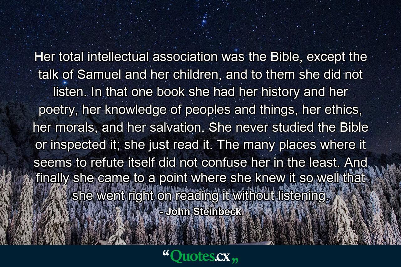 Her total intellectual association was the Bible, except the talk of Samuel and her children, and to them she did not listen. In that one book she had her history and her poetry, her knowledge of peoples and things, her ethics, her morals, and her salvation. She never studied the Bible or inspected it; she just read it. The many places where it seems to refute itself did not confuse her in the least. And finally she came to a point where she knew it so well that she went right on reading it without listening. - Quote by John Steinbeck