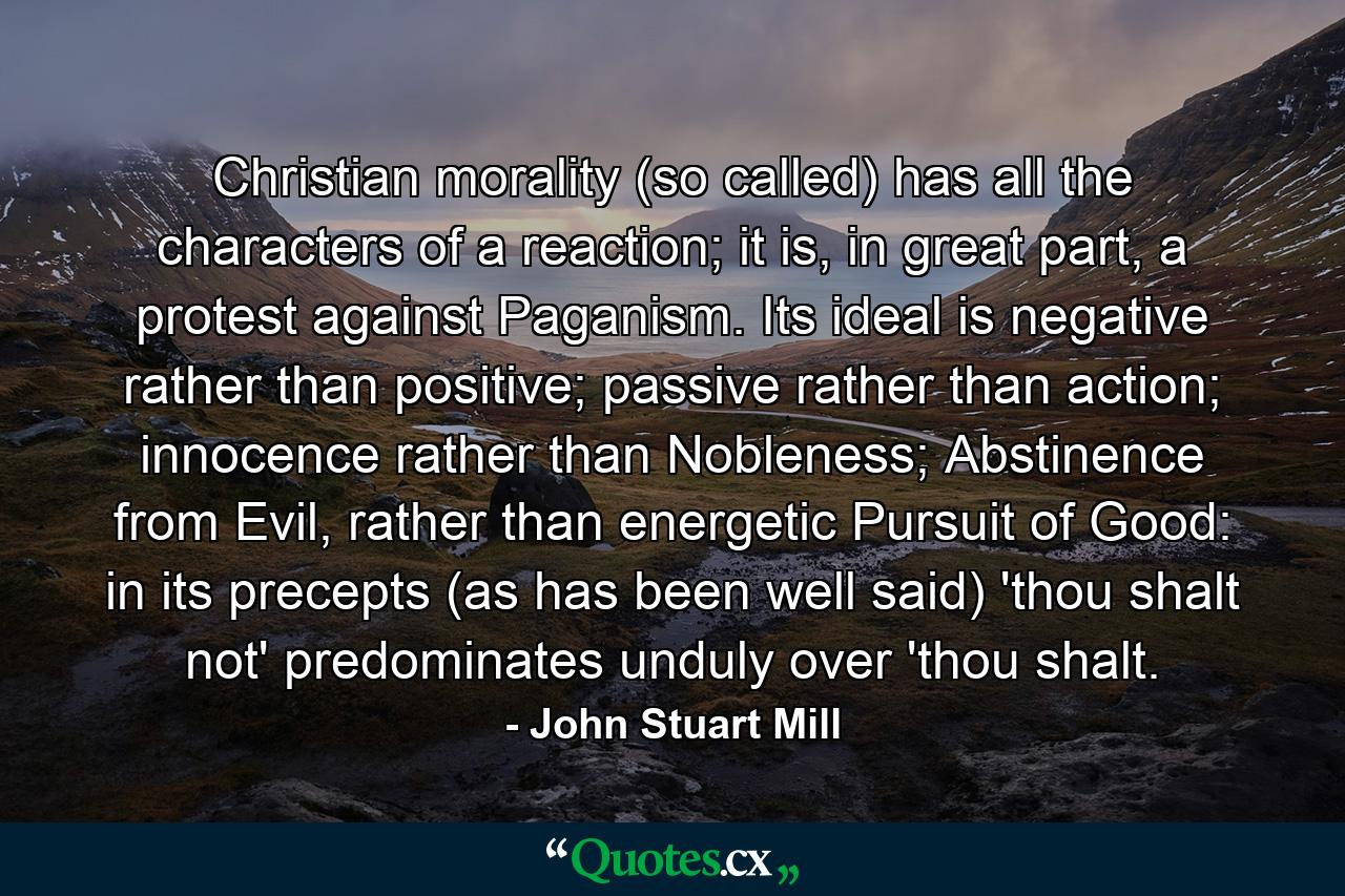 Christian morality (so called) has all the characters of a reaction; it is, in great part, a protest against Paganism. Its ideal is negative rather than positive; passive rather than action; innocence rather than Nobleness; Abstinence from Evil, rather than energetic Pursuit of Good: in its precepts (as has been well said) 'thou shalt not' predominates unduly over 'thou shalt. - Quote by John Stuart Mill