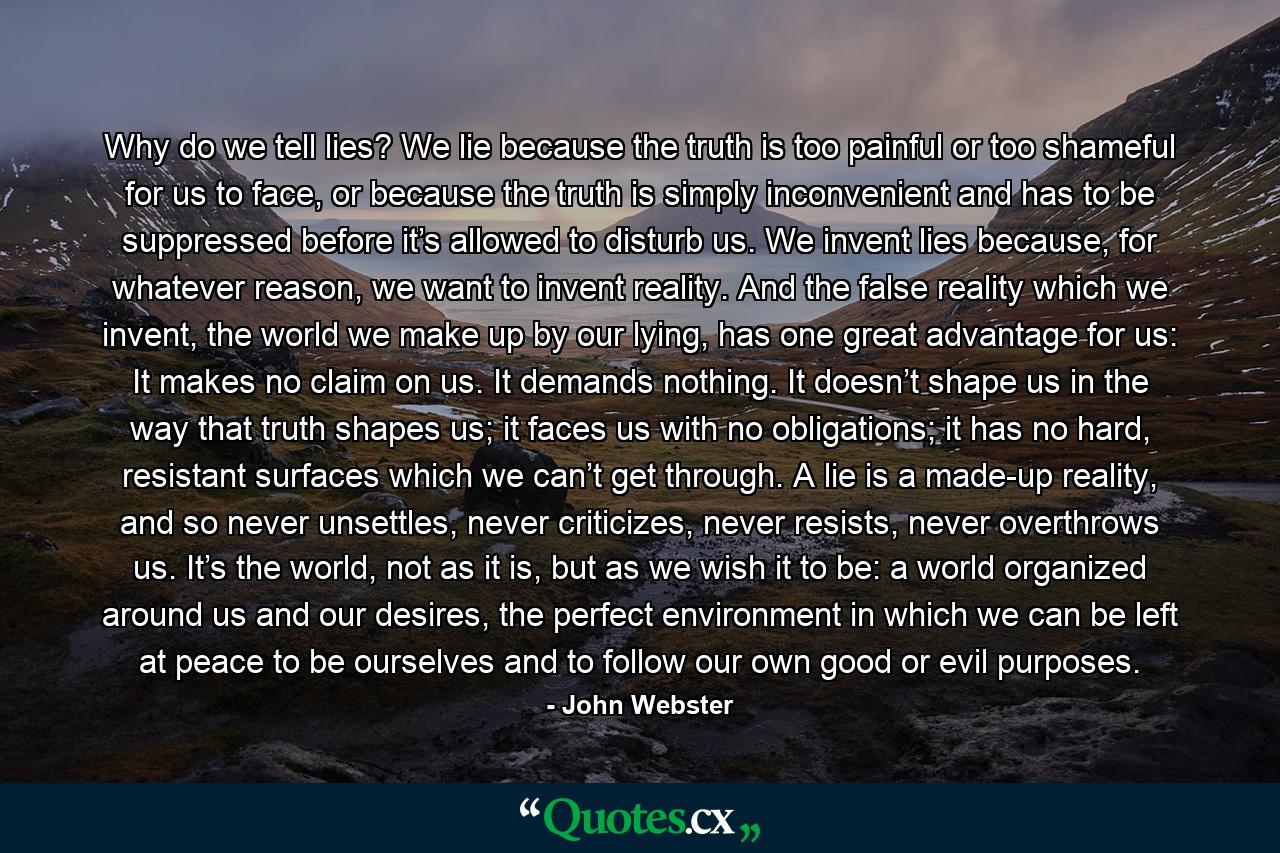 Why do we tell lies? We lie because the truth is too painful or too shameful for us to face, or because the truth is simply inconvenient and has to be suppressed before it’s allowed to disturb us. We invent lies because, for whatever reason, we want to invent reality. And the false reality which we invent, the world we make up by our lying, has one great advantage for us: It makes no claim on us. It demands nothing. It doesn’t shape us in the way that truth shapes us; it faces us with no obligations; it has no hard, resistant surfaces which we can’t get through. A lie is a made-up reality, and so never unsettles, never criticizes, never resists, never overthrows us. It’s the world, not as it is, but as we wish it to be: a world organized around us and our desires, the perfect environment in which we can be left at peace to be ourselves and to follow our own good or evil purposes. - Quote by John Webster