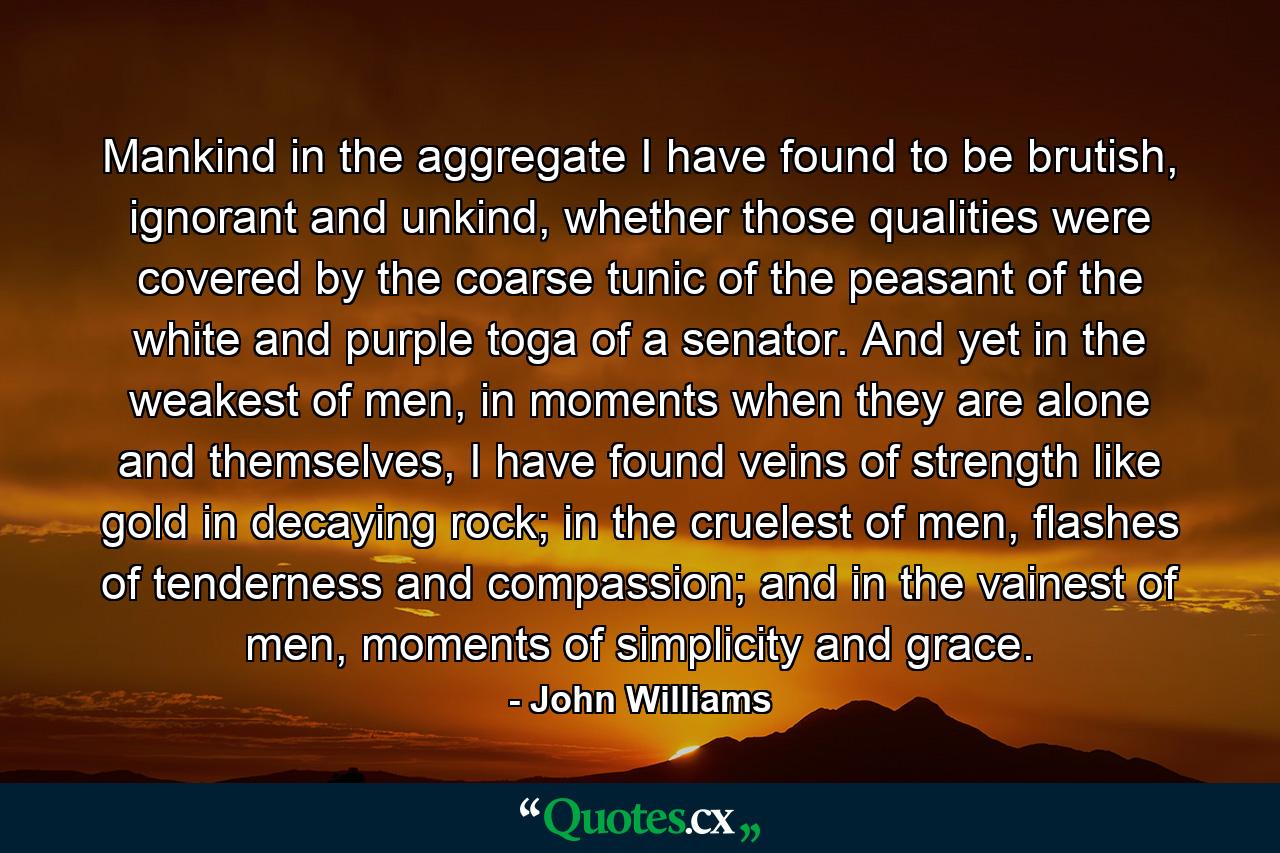 Mankind in the aggregate I have found to be brutish, ignorant and unkind, whether those qualities were covered by the coarse tunic of the peasant of the white and purple toga of a senator. And yet in the weakest of men, in moments when they are alone and themselves, I have found veins of strength like gold in decaying rock; in the cruelest of men, flashes of tenderness and compassion; and in the vainest of men, moments of simplicity and grace. - Quote by John Williams