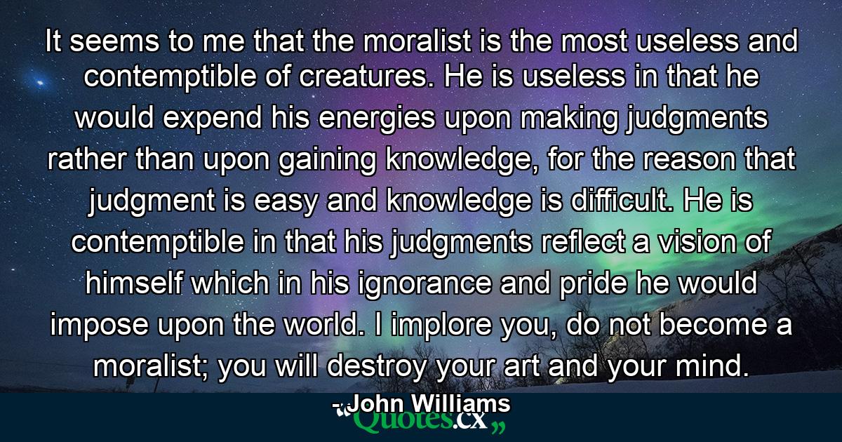 It seems to me that the moralist is the most useless and contemptible of creatures. He is useless in that he would expend his energies upon making judgments rather than upon gaining knowledge, for the reason that judgment is easy and knowledge is difficult. He is contemptible in that his judgments reflect a vision of himself which in his ignorance and pride he would impose upon the world. I implore you, do not become a moralist; you will destroy your art and your mind. - Quote by John Williams