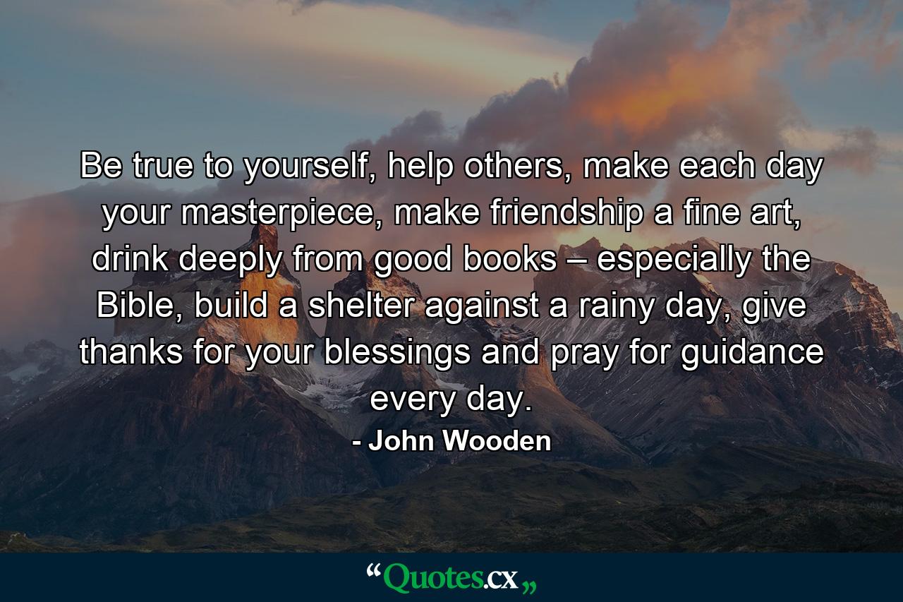 Be true to yourself, help others, make each day your masterpiece, make friendship a fine art, drink deeply from good books – especially the Bible, build a shelter against a rainy day, give thanks for your blessings and pray for guidance every day. - Quote by John Wooden