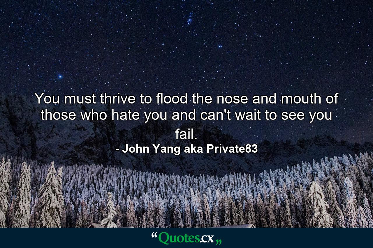 You must thrive to flood the nose and mouth of those who hate you and can't wait to see you fail. - Quote by John Yang aka Private83