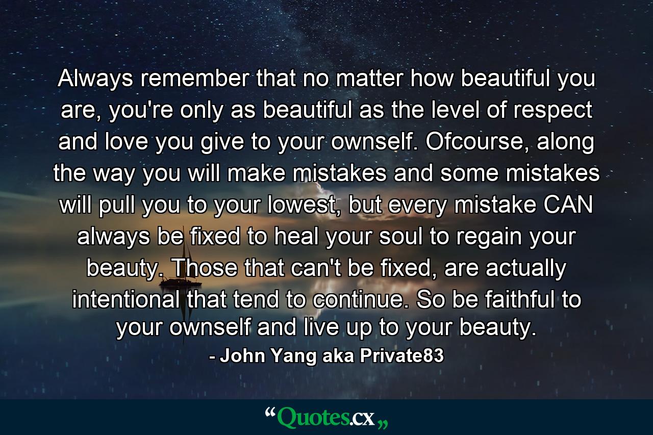 Always remember that no matter how beautiful you are, you're only as beautiful as the level of respect and love you give to your ownself. Ofcourse, along the way you will make mistakes and some mistakes will pull you to your lowest, but every mistake CAN always be fixed to heal your soul to regain your beauty. Those that can't be fixed, are actually intentional that tend to continue. So be faithful to your ownself and live up to your beauty. - Quote by John Yang aka Private83