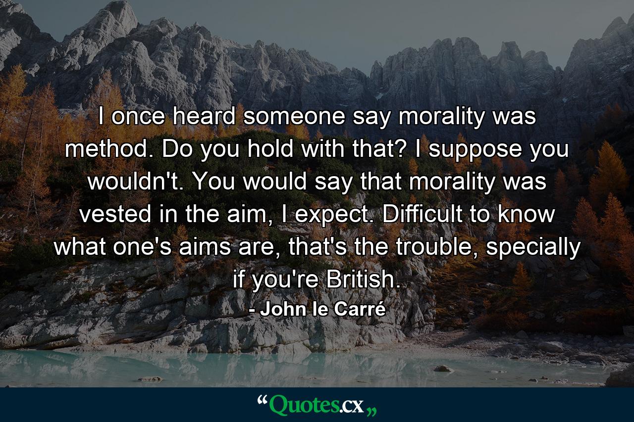 I once heard someone say morality was method. Do you hold with that? I suppose you wouldn't. You would say that morality was vested in the aim, I expect. Difficult to know what one's aims are, that's the trouble, specially if you're British. - Quote by John le Carré